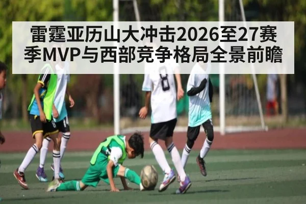 雷霆亚历山大冲击2026至27赛季MVP与西部竞争格局全景前瞻（PANDA SPORTS）
